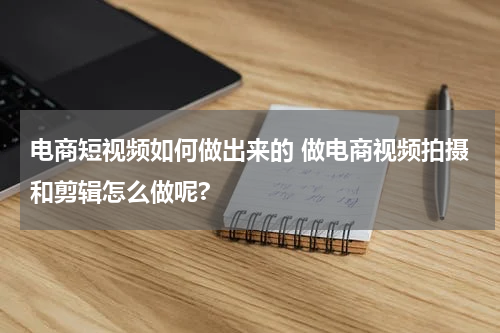 电商短视频如何做出来的 做电商视频拍摄和剪辑怎么做呢?