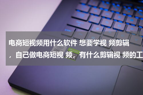 电商短视频用什么软件 想要学视 频剪辑，自己做电商短视 频，有什么剪辑视 频的工具比较简单方便的？