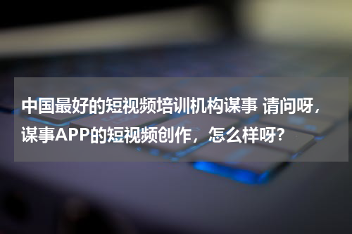中国最好的短视频培训机构谋事 请问呀，谋事APP的短视频创作，怎么样呀？