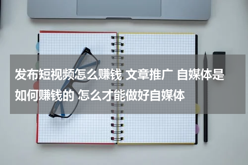 发布短视频怎么赚钱 文章推广 自媒体是如何赚钱的 怎么才能做好自媒体