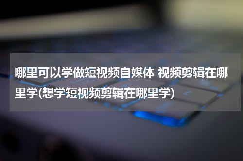 哪里可以学做短视频自媒体 视频剪辑在哪里学(想学短视频剪辑在哪里学)