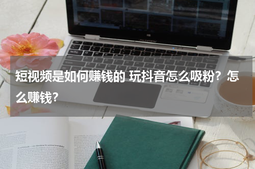 短视频是如何赚钱的 玩抖音怎么吸粉？怎么赚钱？