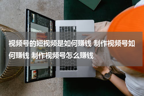 视频号的短视频是如何赚钱 制作视频号如何赚钱 制作视频号怎么赚钱