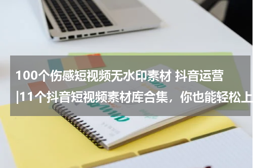 100个伤感短视频无水印素材 抖音运营|11个抖音短视频素材库合集，你也能轻松上热门！
