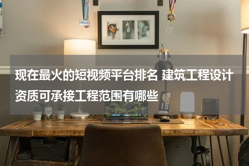 现在最火的短视频平台排名 建筑工程设计资质可承接工程范围有哪些