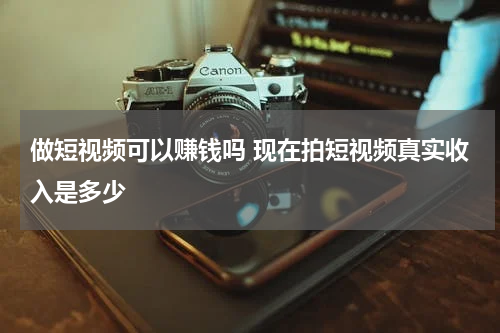 做短视频可以赚钱吗 现在拍短视频真实收入是多少