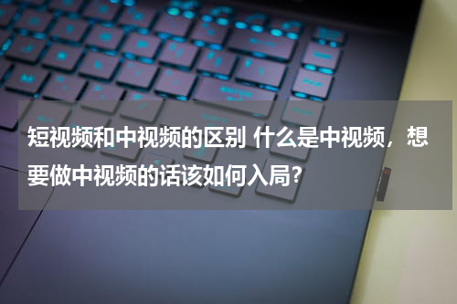 短视频和中视频的区别 什么是中视频，想要做中视频的话该如何入局？