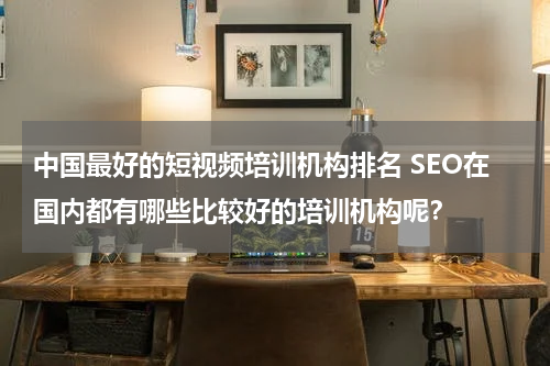 中国最好的短视频培训机构排名 SEO在国内都有哪些比较好的培训机构呢？