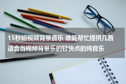 15秒短视频背景音乐 谁能帮忙提供几首适合当视频背景乐的轻快点的纯音乐
