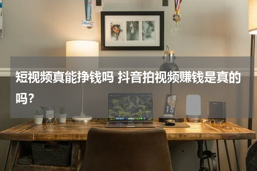 短视频真能挣钱吗 抖音拍视频赚钱是真的吗？