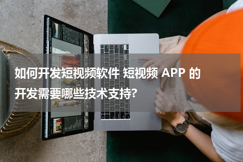 如何开发短视频软件 短视频 APP 的开发需要哪些技术支持?