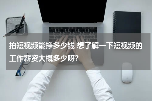 拍短视频能挣多少钱 想了解一下短视频的工作薪资大概多少呀？
