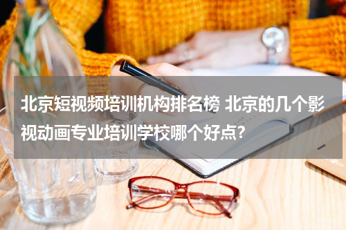 北京短视频培训机构排名榜 北京的几个影视动画专业培训学校哪个好点？