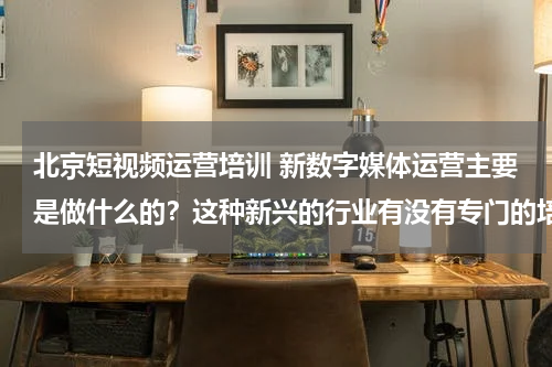 北京短视频运营培训 新数字媒体运营主要是做什么的？这种新兴的行业有没有专门的培训机构来学习