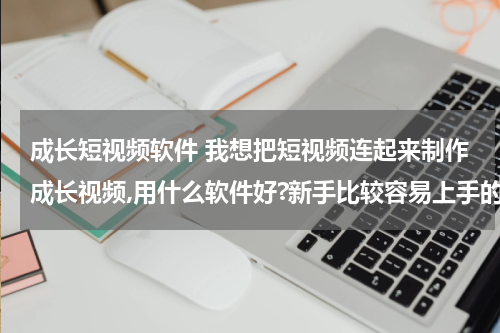成长短视频软件 我想把短视频连起来制作成长视频,用什么软件好?新手比较容易上手的
