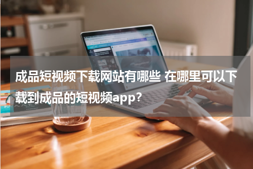 成品短视频下载网站有哪些 在哪里可以下载到成品的短视频app？