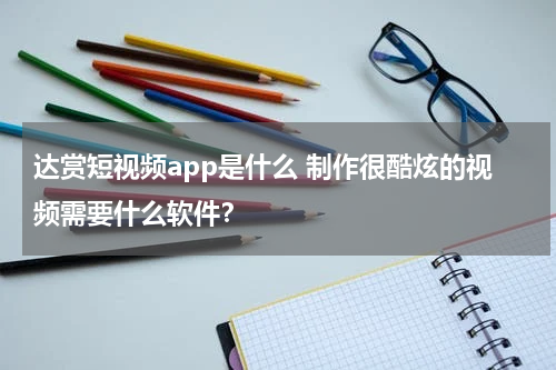 达赏短视频app是什么 制作很酷炫的视频需要什么软件？