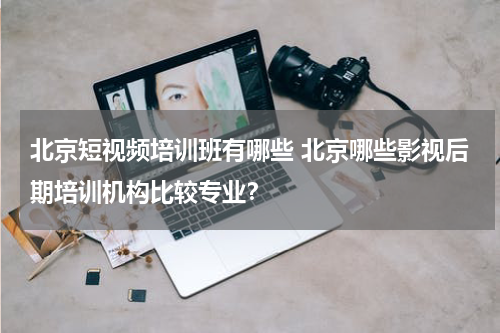 北京短视频培训班有哪些 北京哪些影视后期培训机构比较专业？