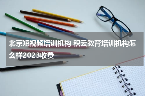 北京短视频培训机构 积云教育培训机构怎么样2023收费