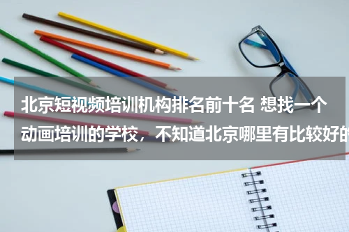北京短视频培训机构排名前十名 想找一个动画培训的学校，不知道北京哪里有比较好的培训学校？
