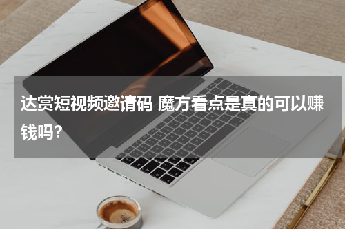 达赏短视频邀请码 魔方看点是真的可以赚钱吗？