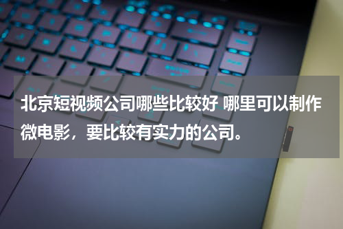 北京短视频公司哪些比较好 哪里可以制作微电影，要比较有实力的公司。