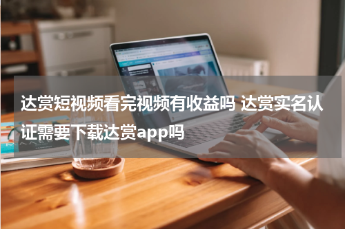 达赏短视频看完视频有收益吗 达赏实名认证需要下载达赏app吗