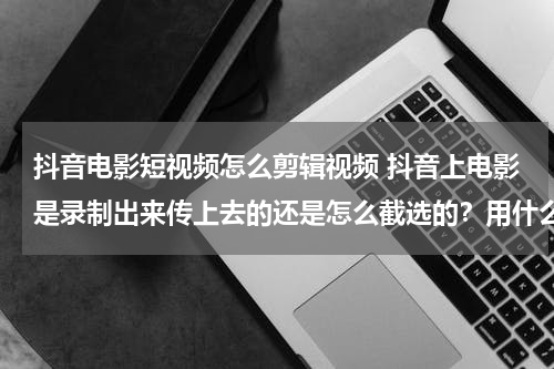 抖音电影短视频怎么剪辑视频 抖音上电影是录制出来传上去的还是怎么截选的？用什么软件？