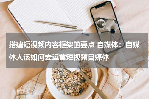 搭建短视频内容框架的要点 自媒体：自媒体人该如何去运营短视频自媒体
