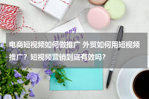电商短视频如何做推广 外贸如何用短视频推广？短视频营销到底有效吗？