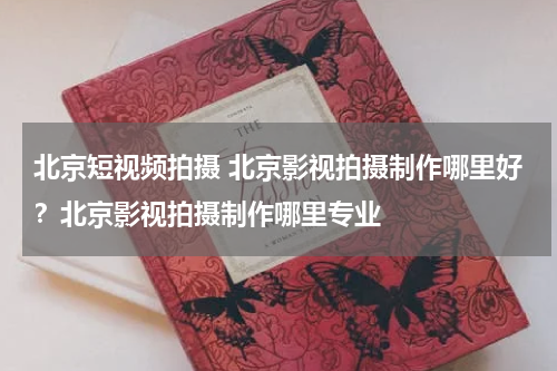 北京短视频拍摄 北京影视拍摄制作哪里好？北京影视拍摄制作哪里专业