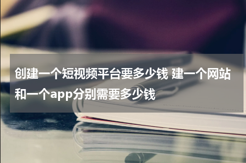 创建一个短视频平台要多少钱 建一个网站和一个app分别需要多少钱