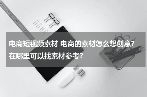 电商短视频素材 电商的素材怎么想创意？在哪里可以找素材参考？