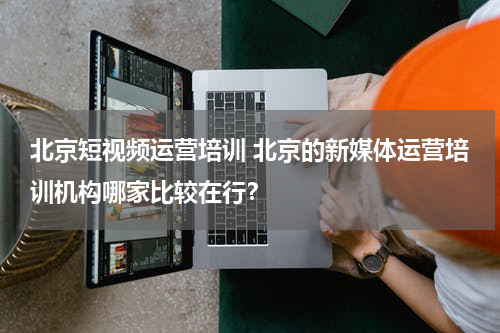 北京短视频运营培训 北京的新媒体运营培训机构哪家比较在行？