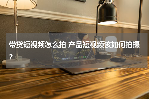 带货短视频怎么拍 产品短视频该如何拍摄？