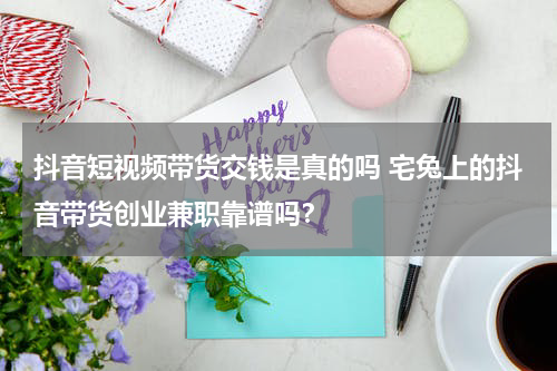 抖音短视频带货交钱是真的吗 宅兔上的抖音带货创业兼职靠谱吗？