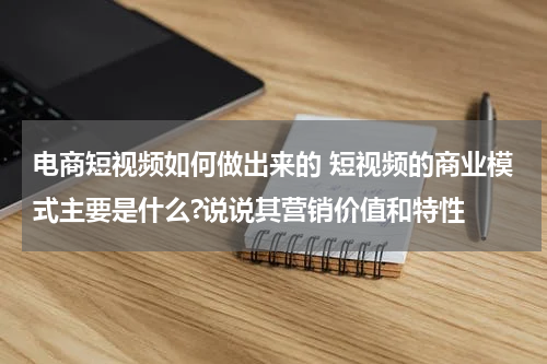 电商短视频如何做出来的 短视频的商业模式主要是什么?说说其营销价值和特性
