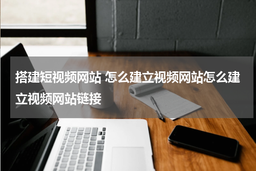 搭建短视频网站 怎么建立视频网站怎么建立视频网站链接