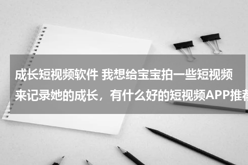 成长短视频软件 我想给宝宝拍一些短视频来记录她的成长，有什么好的短视频APP推荐吗？
