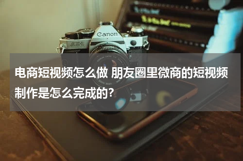 电商短视频怎么做 朋友圈里微商的短视频制作是怎么完成的？