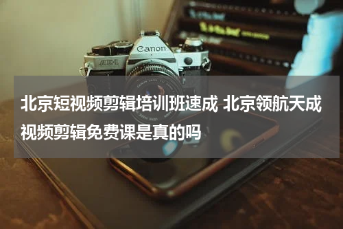 北京短视频剪辑培训班速成 北京领航天成视频剪辑免费课是真的吗