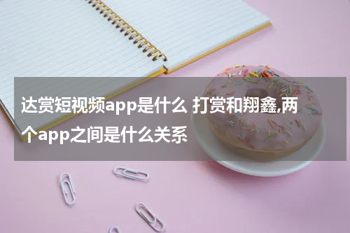 达赏短视频app是什么 打赏和翔鑫,两个app之间是什么关系