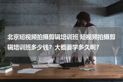 北京短视频拍摄剪辑培训班 短视频拍摄剪辑培训班多少钱？大概要学多久呢？