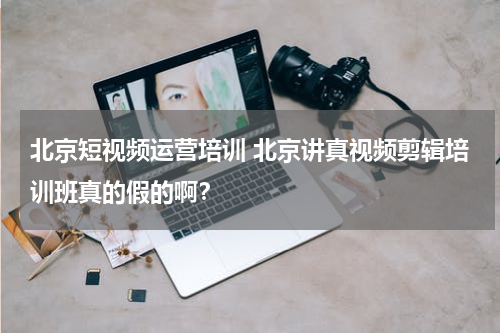 北京短视频运营培训 北京讲真视频剪辑培训班真的假的啊？