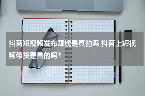 抖音短视频发布赚钱是真的吗 抖音上短视频带货是真的吗？