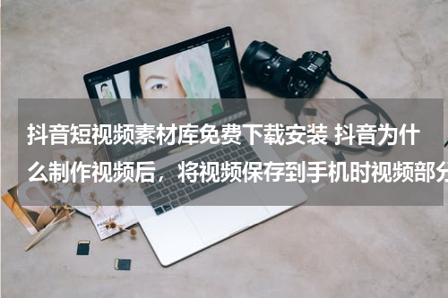 抖音短视频素材库免费下载安装 抖音为什么制作视频后，将视频保存到手机时视频部分特效会失效？