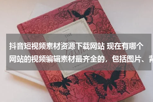 抖音短视频素材资源下载网站 现在有哪个网站的视频编辑素材最齐全的，包括图片、背景音乐、音效等