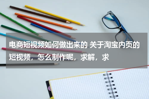 电商短视频如何做出来的 关于淘宝内页的短视频，怎么制作呢，求解，求