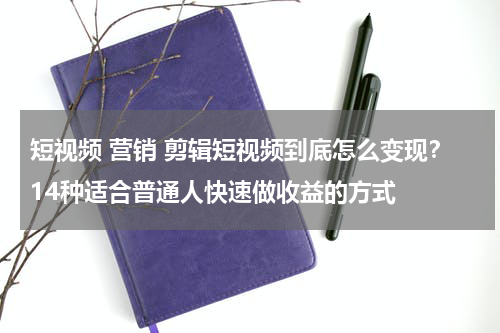 短视频 营销 剪辑短视频到底怎么变现？14种适合普通人快速做收益的方式