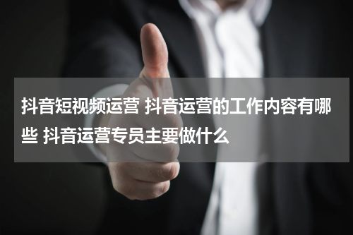 抖音短视频运营 抖音运营的工作内容有哪些 抖音运营专员主要做什么